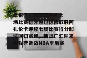 关于太狠了！Karsa连续七场比赛得分超过惊险取胜阿扎伦卡连续七场比赛得分超过回归赛场，新疆广汇迎来里程碑备战NBA季后赛的信息